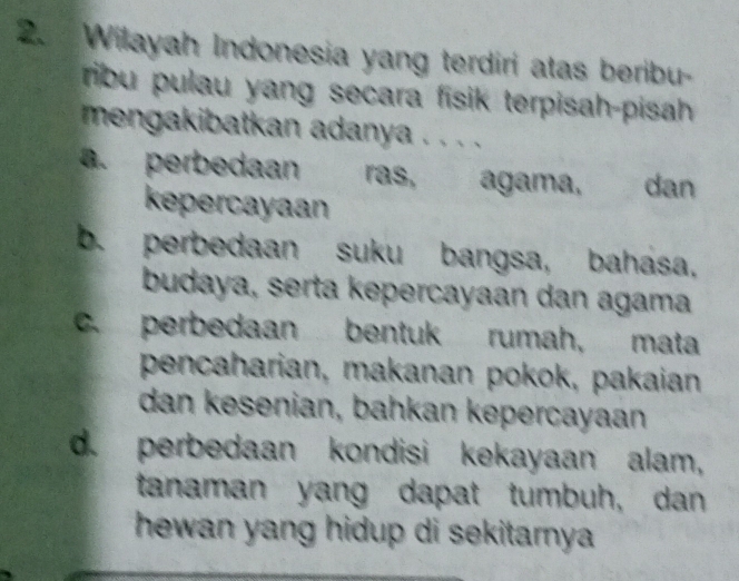 Wilayah Indonesia yang terdiri atas beribu-
ribu pulau yang secara fisik terpisah-pisah
mengakibatkan adanya . . . .
a. perbedaan ras, agama, dan
kepercayaan
b. perbedaan suku bangsa, bahasa,
budaya, serta kepercayaan dan agama
c. perbedaan bentuk rumah, mata
pencaharian, makanan pokok, pakaian
dan kesenian, bahkan kepercayaan
d. perbedaan kondisi kekayaan alam,
tanaman yang dapat tumbuh, dan
hewan yang hidup di sekitarnya .