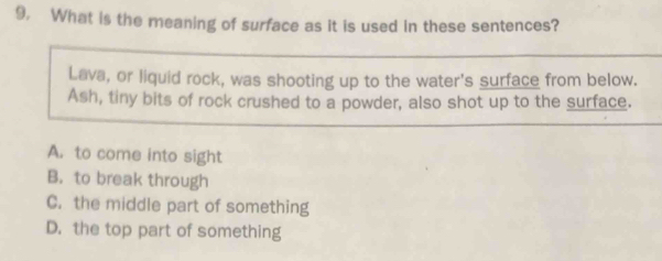 9, What is the meaning of surface as it is used in these sentences?
Lava, or liquid rock, was shooting up to the water's surface from below.
Ash, tiny bits of rock crushed to a powder, also shot up to the surface.
A. to come into sight
B. to break through
C. the middle part of something
D. the top part of something