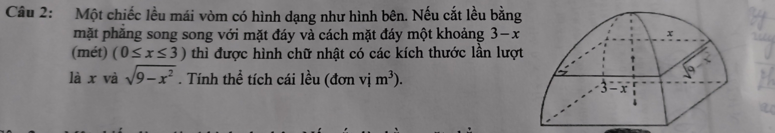 Một chiếc lều mái vòm có hình dạng như hình bên. Nếu cắt lều bằng 
mặt phăng song song với mặt đáy và cách mặt đáy một khoảng 3−x
(mét) (0≤ x≤ 3) thì được hình chữ nhật có các kích thước lần lượt 
là x và sqrt(9-x^2). Tính thể tích cái lều (đơn vị m^3).