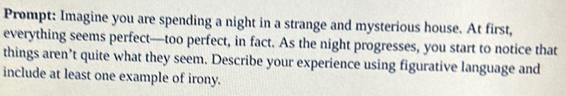 Prompt: Imagine you are spending a night in a strange and mysterious house. At first, 
everything seems perfect—too perfect, in fact. As the night progresses, you start to notice that 
things aren’t quite what they seem. Describe your experience using figurative language and 
include at least one example of irony.