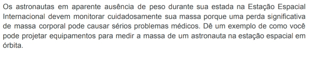 Os astronautas em aparente ausência de peso durante sua estada na Estação Espacial 
Internacional devem monitorar cuidadosamente sua massa porque uma perda significativa 
de massa corporal pode causar sérios problemas médicos. Dê um exemplo de como você 
pode projetar equipamentos para medir a massa de um astronauta na estação espacial em 
órbita.