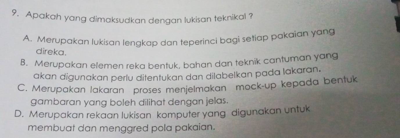 Apakah yang dimaksudkan dengan lukisan teknikal ?
A. Merupakan lukisan lengkap dan teperinci bagi setiap pakaian yang
direka.
B. Merupakan elemen reka bentuk, bahan dan teknik cantuman yang
akan digunakan perlu ditentukan dan dilabelkan pada lakaran.
C. Merupakan lakaran proses menjelmakan mock-up kepada bentuk
gambaran yang boleh dilihat dengan jelas.
D. Merupakan rekaan lukisan komputer yang digunakan untuk
membuat dan menggred pola pakaian.