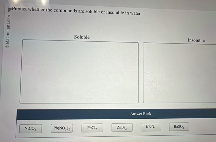 Predict whether the compounds are soluble or insoluble in water.
~
Soluble Insoluble
Answer Bank
NiCO_3 Pb(NO_3)_2 PbCl_2 ZnBr_2 KNO_3 BaSO_4