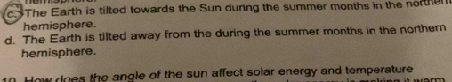 c. The Earth is tilted towards the Sun during the summer months in the norther
hemisphere.
d. The Earth is tilted away from the during the summer months in the northern
hemisphere.
0. How does the angle of the sun affect solar energy and temperature