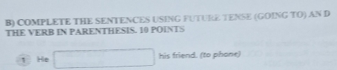 COMPLETE THE SENTENCES USING FUTURE TENSE (GOING TO) AN D 
THE VERB IN PARENTHESIS. 10 POINTS 
1 He □ his friend. (to phone)