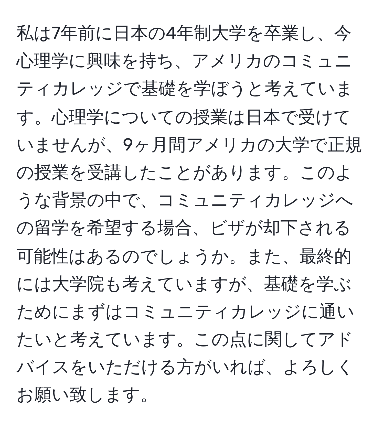 私は7年前に日本の4年制大学を卒業し、今心理学に興味を持ち、アメリカのコミュニティカレッジで基礎を学ぼうと考えています。心理学についての授業は日本で受けていませんが、9ヶ月間アメリカの大学で正規の授業を受講したことがあります。このような背景の中で、コミュニティカレッジへの留学を希望する場合、ビザが却下される可能性はあるのでしょうか。また、最終的には大学院も考えていますが、基礎を学ぶためにまずはコミュニティカレッジに通いたいと考えています。この点に関してアドバイスをいただける方がいれば、よろしくお願い致します。