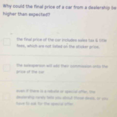 Why could the final price of a car from a dealership be
higher than expected?
the final price of the car includes sales tax & title
fees, which are not listed on the sticker price.
the salesperson will add their commiasion onto the
price of the car
even if there is a rebate or special offer, the
desiership rarely tells you about those deals, or you
have to sol for the special offer.