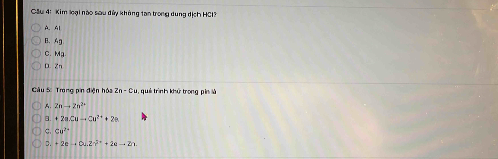 Kim loại nào sau đây không tan trong dung dịch HCI?
A. Al.
B. Ag.
C. Mg.
D. Zn.
Câu 5: Trong pin điện hóa Zn-Cu , quá trình khử trong pin là
A. Znto Zn^(2+)
B. +2e.Cuto Cu^(2+)+2e.
C. Cu^(2+)
D. +2eto Cu.Zn^(2+)+2eto Zn.