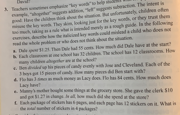 David? 
3. Teachers sometimes emphasize “key words” to help students Wh 
example, “altogether” suggests addition, “left” suggests subtraction. The intent is 
good: Have the children think about the situation. But unfortunately, children often 
misuse the key words. They skim, looking just for the key words, or they trust them 
too much, taking as a rule what is intended merely as a rough guide. In the following 
exercises, describe how the italicized key words could mislead a child who does not 
read the whole problem or who does not think about the situation. 
a. Dale spent $1.25. Then Dale had 55 cents. How much did Dale have at the start? 
b. Each classroom at one school has 32 children. The school has 12 classrooms. How 
many children altogether are at the school? 
c. Ben divided up his pieces of candy evenly with Jose and Cleveland. Each of the
3 boys got 15 pieces of candy. How many pieces did Ben start with? 
d. Flo has 3 times as much money as Lacy does. Flo has 84 cents. How much does 
Lacy have? 
e. Manny’s mother bought some things at the grocery store. She gave the clerk $10
and got $1.27 in change. In all, how much did she spend at the store? 
f. Each package of stickers has 6 pages, and each page has 12 stickers on it. What is 
the total number of stickers in 4 packages?