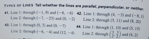 TγPES OF LINES Tell whether the lines are parallel, perpendicular, or neither.
41. Line I: through (-1,9) and (-6,-6) 42. Line 1: through (4,-3) and (-8,1)
Line 2: through (-7,-23) and (0,-2) Line 2: through (5,11) and (8,20)
43. Line 1: through (0,3) and (0,-7) 44. Line 1: through (1,10) and (5,15)
Line 2: through (-6,-4) and (12,-4) Line 2: through ( 3/2 , 3/2 ) and (4,2)