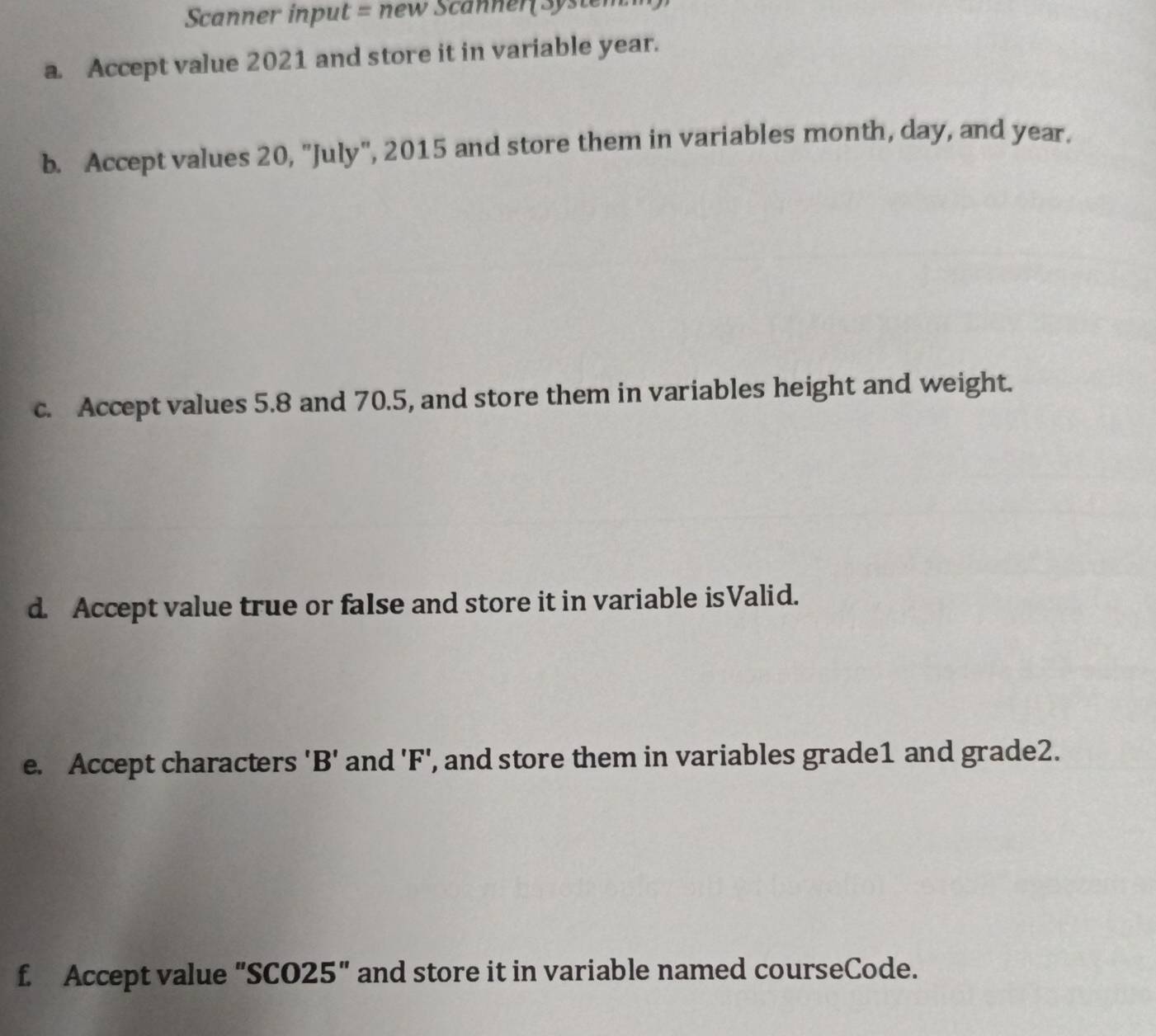 Scanner input = new Scanner( System 
a. Accept value 2021 and store it in variable year. 
b. Accept values 20, "July", 2015 and store them in variables month, day, and year. 
c. Accept values 5.8 and 70.5, and store them in variables height and weight. 
d. Accept value true or false and store it in variable isValid. 
e. Accept characters ' B ' and ' F ', and store them in variables grade1 and grade2. 
f. Accept value "SCO25" and store it in variable named courseCode.