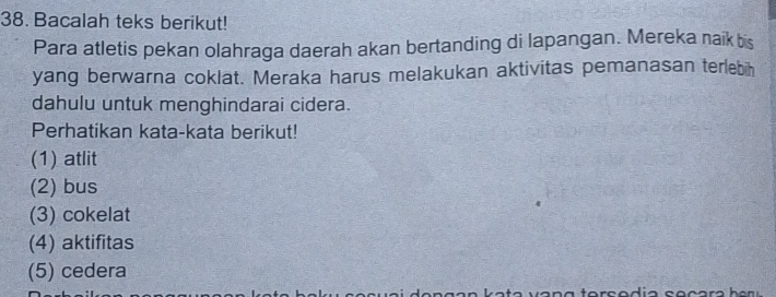 Bacalah teks berikut!
Para atletis pekan olahraga daerah akan bertanding di lapangan. Mereka naik bis
yang berwarna coklat. Meraka harus melakukan aktivitas pemanasan terlebih
dahulu untuk menghindarai cidera.
Perhatikan kata-kata berikut!
(1) atlit
(2) bus
(3) cokelat
(4) aktifitas
(5) cedera