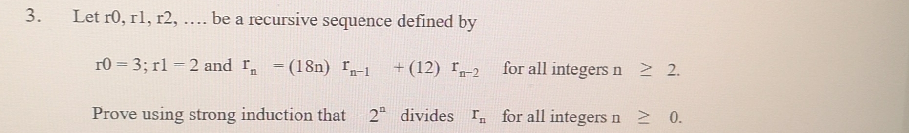 Let r0, r1, r2, … be a recursive sequence defined by
r0=3; r1=2 and r_n=(18n)r_n-1+(12)r_n-2 for all integers n≥ 2. 
Prove using strong induction that 2^n divides r_n for all integers n≥ 0.