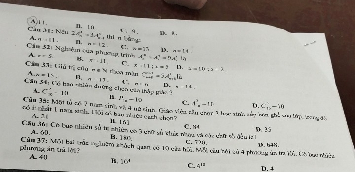 A. 11. B. 10. C. 9. D. 8.
Cầu 31: Nếu 2A_n^(4=3A_n^4 thìn bằng:
A. n=11. B. n=12. C. n=13. D. n=14. 
Câu 32: Nghiệm của phương trình A_x^(10)+A_x^9=9A_x^8 là
A. x=5. B. x=11. C. x=11; x=5 D. x=10; x=2. 
Câu 33: Giá trị của n∈ N thỏa mãn C_(n+8)^(n+3)=5A_(n+6)^31a
A. n=15. B. n=17. C. n=6. D, n=14. 
Câu 34: Có bao nhiêu đường chéo của thập giác ?
A. C_(10)^2-10 B. P_10)-10 C. A_(10)^2-10 D. C_(10)^3-10
Câu 35: Một tổ có 7 nam sinh và 4 nữ sinh. Giáo viên cần chọn 3 học sinh xếp bàn ghế của lớp, trong đó
có ít nhất 1 nam sinh. Hỏi có bao nhiêu cách chọn?
A. 21 B. 161 C. 84
Câu 36: Có bao nhiêu số tự nhiên có 3 chữ số khác nhau và các chữ số đều lẻ? D. 35
A. 60. B. 180. C. 720. D. 648.
Câu 37: Một bài trắc nghiệm khách quan có 10 câu hỏi. Mỗi câu hỏi có 4 phương án trả lời. Có bao nhiêu
phương án trả lời?
A. 40 B. 10^4 C. 4^(10)
D. 4