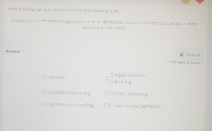 ldentify the sampling technique used for the following study.
A college president randomily generates student identification numbers in order to conduct a survey
about campus housing
Answer Keypad
Keyboard Shortcuts
Simple Random
Census Sampling
Stratified Sampling Cluster Sampling
Systematic Sampling Convenience Sampling