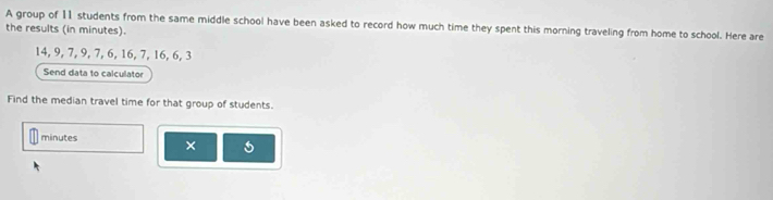 A group of 11 students from the same middle school have been asked to record how much time they spent this morning traveling from home to school. Here are 
the results (in minutes).
14, 9, 7, 9, 7, 6, 16, 7, 16, 6, 3
Send data to calculator 
Find the median travel time for that group of students.
minutes × 5
