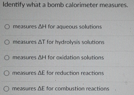 Identify what a bomb calorimeter measures.
measures △ H for aqueous solutions
measures △ T for hydrolysis solutions
measures △ H for oxidation solutions
measures ΔE for reduction reactions
measures △ E for combustion reactions