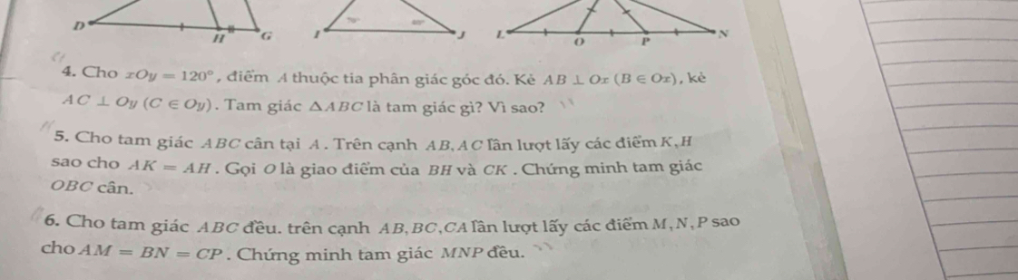 Cho xOy=120° , điểm A thuộc tia phân giác góc đó. Kẻ AB⊥ O r (B∈ Ox) , kè
AC⊥ Oy(C∈ Oy). Tam giác △ ABC là tam giác gì? Vì sao?
5. Cho tam giác ABC cân tại A . Trên cạnh AB,AC lần lượt lấy các điểm K,H
sao cho AK=AH. Gọi 0 là giao điểm của BH và CK . Chứng minh tam giác
OBC cân.
6. Cho tam giác ABC đều. trên cạnh AB,BC,CA lần lượt lấy các điểm M,N,P sao
cho AM=BN=CP. Chứng minh tam giác MNP đều.