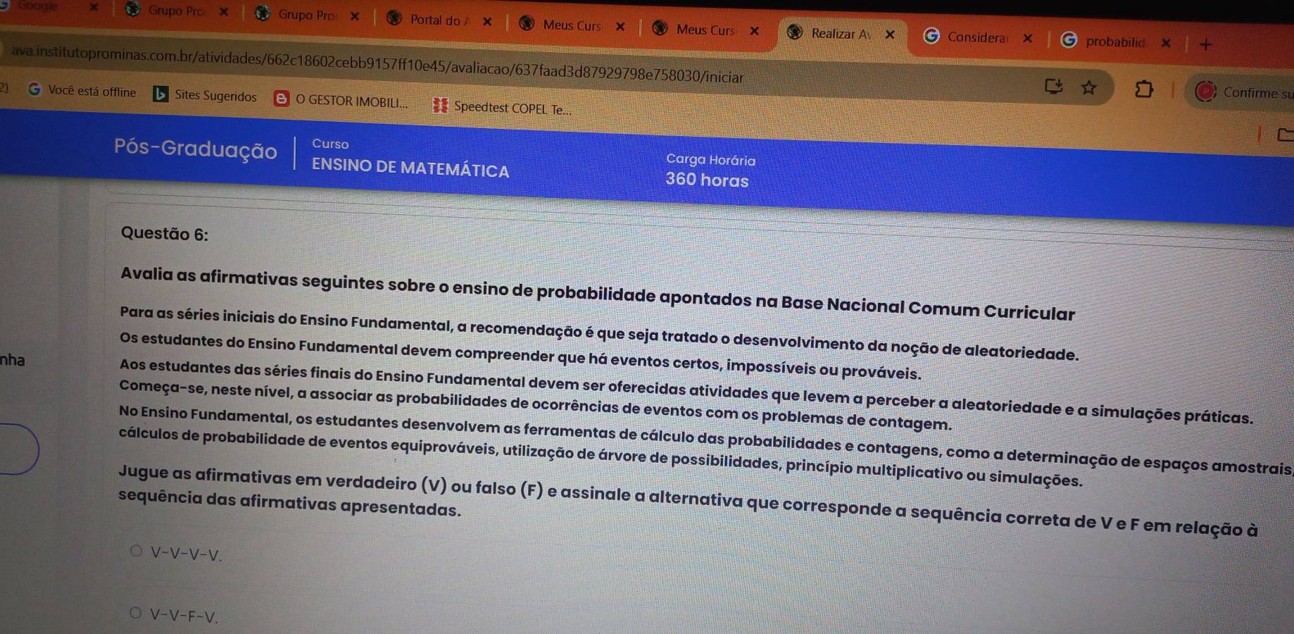 Grupo Prc
Gooali Grupo Pro × Portal do Meus Curs X Meus Curs Realizar A ×
Considera probabilid
ava.institutoprominas.com.br/atividades/662c18602cebb9157ff10e45/avaliacao/637faad3d87929798e758030/iniciar Confirme su
Você está offline Sites Sugeridos O GESTOR IMOBILI...  Speedtest COPEL Te...
Pós-Graduação Curso
Carga Horária
ENSINO DE MATEMÁTICA 360 horas
Questão 6:
Avalia as afirmativas seguintes sobre o ensino de probabilidade apontados na Base Nacional Comum Curricular
Para as séries iniciais do Ensino Fundamental, a recomendação é que seja tratado o desenvolvimento da noção de aleatoriedade.
Os estudantes do Ensino Fundamental devem compreender que há eventos certos, impossíveis ou prováveis.
nha Aos estudantes das séries finais do Ensino Fundamental devem ser oferecidas atividades que levem a perceber a aleatoriedade e a simulações práticas.
Começa-se, neste nível, a associar as probabilidades de ocorrências de eventos com os problemas de contagem.
No Ensino Fundamental, os estudantes desenvolvem as ferramentas de cálculo das probabilidades e contagens, como a determinação de espaços amostrais
cálculos de probabilidade de eventos equiprováveis, utilização de árvore de possibilidades, princípio multiplicativo ou simulações.
Jugue as afirmativas em verdadeiro (V) ou falso (F) e assinale a alternativa que corresponde a sequência correta de V e F em relação à
sequência das afirmativas apresentadas.
V-V-V-V.
V-V-F-V.