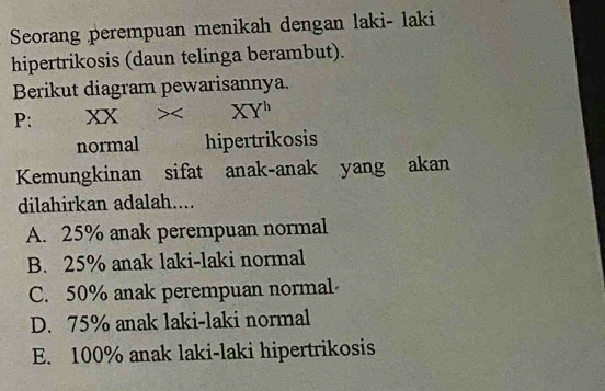 Seorang perempuan menikah dengan laki- laki
hipertrikosis (daun telinga berambut).
Berikut diagram pewarisannya.
P: X X XY^h
normal hipertrikosis
Kemungkinan sifat anak-anak yang akan
dilahirkan adalah....
A. 25% anak perempuan normal
B. 25% anak laki-laki normal
C. 50% anak perempuan normal
D. 75% anak laki-laki normal
E. 100% anak laki-laki hipertrikosis