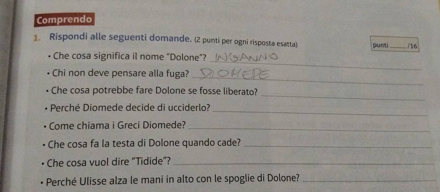 Comprendo 
1. Rispondi alle seguenti domande. (2 punti per ogni risposta esatta) 
punti _/16 
_ 
Che cosa significa il nome “Dolone”? 
_ 
Chi non deve pensare alla fuga? 
_ 
Che cosa potrebbe fare Dolone se fosse liberato? 
Perché Diomede decide di ucciderlo?_ 
Come chiama i Greci Diomede?_ 
Che cosa fa la testa di Dolone quando cade?_ 
Che cosa vuol dire “Tidide”?_ 
Perché Ulisse alza le mani in alto con le spoglie di Dolone?_