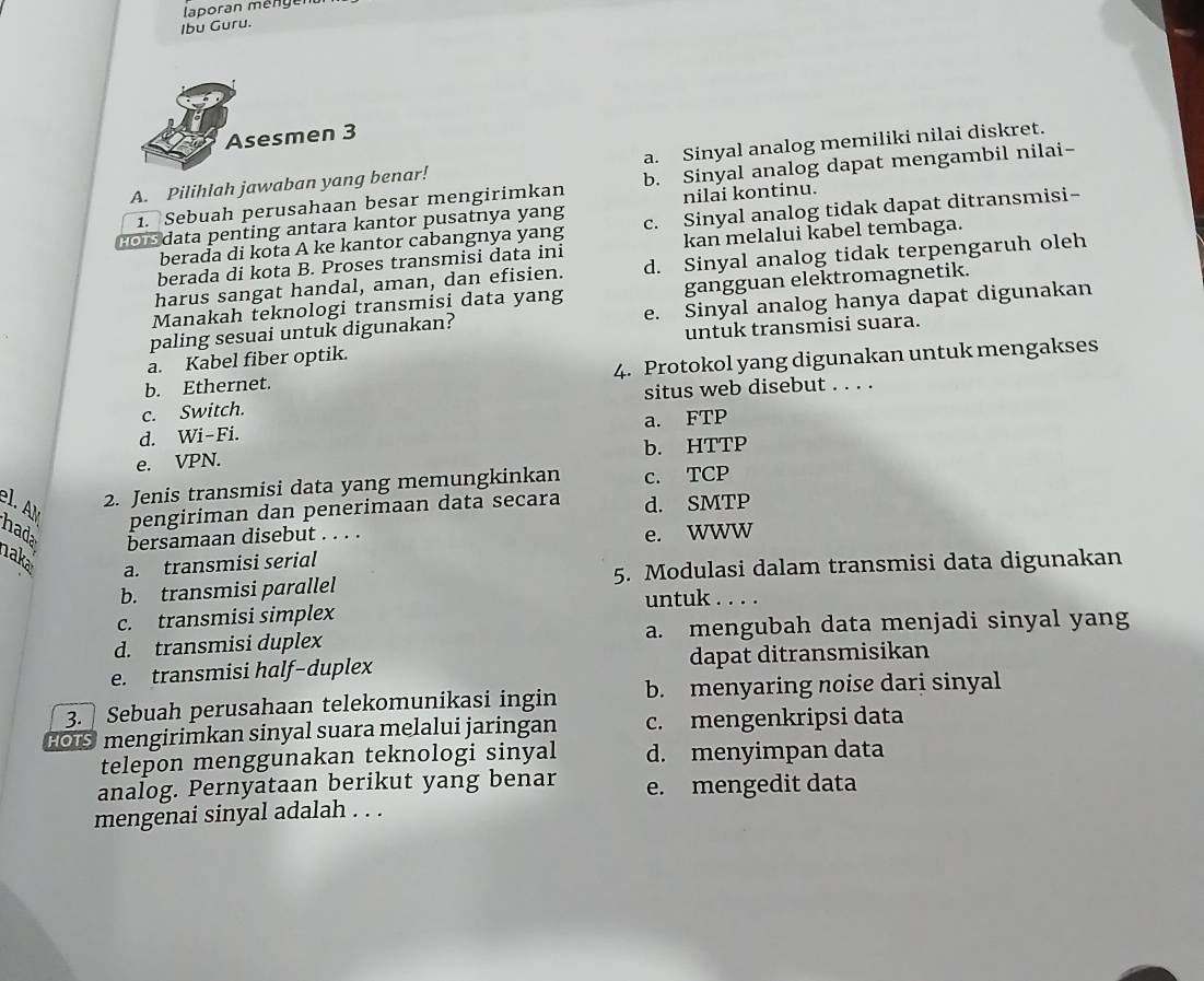 laporan méng en
Ibu Guru.
Asesmen 3
A. Pilihlah jawaban yang benar! a. Sinyal analog memiliki nilai diskret.
1. Sebuah perusahaan besar mengirimkan b. Sinyal analog dapat mengambil nilai-
nilai kontinu.
cors data penting antara kantor pusatnya yang c. Sinyal analog tidak dapat ditransmisi-
berađa di kota A ke kantor cabangnya yang
berada di kota B. Proses transmisi data ini kan melalui kabel tembaga.
harus sangat handal, aman, dan efisien. d. Sinyal analog tidak terpengaruh oleh
Manakah teknologi transmisi data yang gangguan elektromagnetik.
paling sesuai untuk digunakan? e. Sinyal analog hanya dapat digunakan
a. Kabel fiber optik. untuk transmisi suara.
b. Ethernet. 4. Protokol yang digunakan untuk mengakses
c. Switch. situs web disebut . . . .
d. Wi-Fi. a. FTP
e. VPN. b. HTTP
2. Jenis transmisi data yang memungkinkan c. TCP
pengiriman dan penerimaan data secara d. SMTP
el. AM hada bersamaan disebut . . . .
e. WWW
aka
a. transmisi serial
b. transmisi parallel 5. Modulasi dalam transmisi data digunakan
untuk . . . .
c. transmisi simplex
d. transmisi duplex a. mengubah data menjadi sinyal yang
e. transmisi half-duplex dapat ditransmisikan
3. Sebuah perusahaan telekomunikasi ingin b. menyaring noise dari sinyal
FOIS mengirimkan sinyal suara melalui jaringan c. mengenkripsi data
telepon menggunakan teknologi sinyal d. menyimpan data
analog. Pernyataan berikut yang benar e. mengedit data
mengenai sinyal adalah . . .