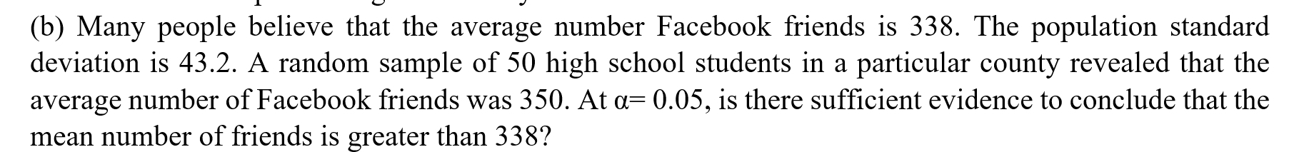 Many people believe that the average number Facebook friends is 338. The population standard 
deviation is 43.2. A random sample of 50 high school students in a particular county revealed that the 
average number of Facebook friends was 350. At alpha =0.05 , is there sufficient evidence to conclude that the 
mean number of friends is greater than 338?