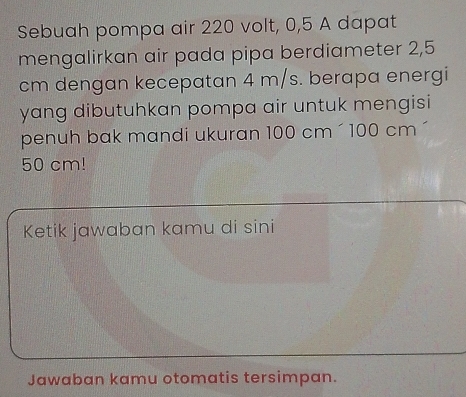 Sebuah pompa air 220 volt, 0,5 A dapat 
mengalirkan air pada pipa berdiameter 2,5
cm dengan kecepatan 4 m/s. berapa energi 
yang dibutuhkan pompa air untuk mengisi 
penuh bak mandi ukuran 100 cm ´ 100 cm ´
50 cm! 
Ketik jawaban kamu di sini 
Jawaban kamu otomatis tersimpan.