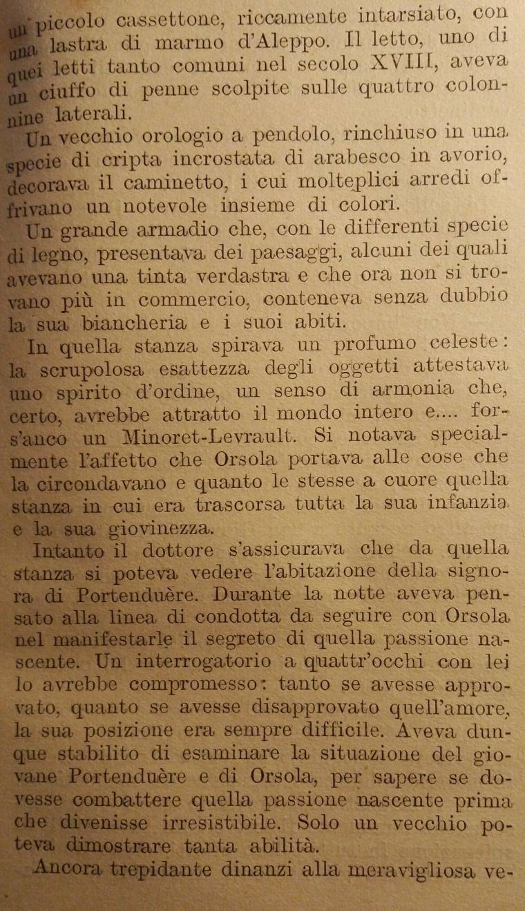 um piccolo cassettone, riccamente intarsiato, con
uma lastra di marmo d'Aleppo. Il letto, uno di
quei letti tanto comuni nel secolo XVIII, aveva
un ciuffo di penne scolpite sulle quattro colon-
nine laterali.
Un vecchio orologio a pendolo, rinchiuso in una
specie di cripta incrostata di arabesco in avorio,
decorava il caminetto, i cui molteplici arredi of-
frivano un notevole insieme di colori.
Un grande armadio che, con le differenti specie
di legno, presentava dei paesaggi, alcuni dei quali
avevano una tinta verdastra e che ora non si tro-
vano più in commercio, conteneva senza dubbio
la sua biancheria e i suoi abiti.
In quella stanza spirava un profumo celeste:
la scrupolosa esattezza degli oggetti attestava
uno spirito d’ordine, un senso di armonia che,
certo, avrebbe attratto il mondo intero e.... for-
s’anco un Minoret-Levrault. Si notava special-
mente laffetto che Orsola portava alle cose che
la circondavano e quanto le stesse a cuore quella
stanza in cui era trascorsa tutta la sua infanzia.
e la sua giovinezza.
Intanto il dottore s'assicurava che da quella
stanza si poteva vedere labitazione della signo-
ra di Portenduère. Durante la notte aveva pen-
sato alla linea di condotta da seguire con Orsola
nel manifestarle il segreto di quella passione na-
scente. Un interrogatorio a quattr'occhi con lei
lo avrebbe compromesso: tanto se avesse appro-
vato, quanto se avesse disapprovato quell'amore,
la sua posizione era sempre difficile. Aveva dun-
que stabilito di esaminare la situazione del gio-
vane Portenduère e di Orsola, per sapere se do-
vesse combattere quella passione nascente prima
che divenisse irresistibile. Solo un vecchio po-
teva dimostrare tanta abilità.
Ancora trepidante dinanzi alla meravigliosa ve-