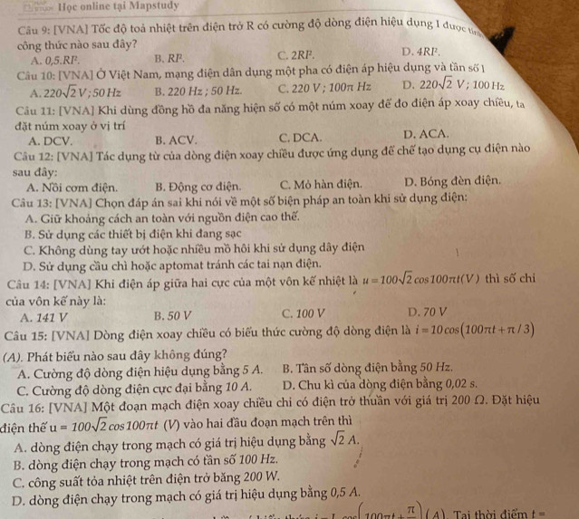 Học online tại Mapstudy
Câu 9: [VNA] Tốc độ toả nhiệt trên điện trở R có cường độ dòng điện hiệu dụng 1 được tn
công thức nào sau đây? D.4RF.
A. 0,5.RF. B. RF. C. 2RF.
Câu 10: [VNA] Ở Việt Nam, mạng điện dân dụng một pha có điện áp hiệu dụng và tần số
A. 220sqrt(2)V; 50 Hz B. 220 Hz ; 50 Hz. C. 220 V ; 100π Hz D. 220sqrt(2)V;100Hz
Câu 11: [VNA] Khi dùng đồng hồ đa năng hiện số có một núm xoay để đo điện áp xoay chiều, ta
đặt núm xoay ở vị trí
A. DCV. B. ACV. C. DCA. D. ACA.
Câu 12: [VNA] Tác dụng từ của dòng điện xoay chiều được ứng dụng để chế tạo dụng cụ điện nào
sau đây:
A. Nồi cơm điện. B. Động cơ điện. C. Mỏ hàn điện. D. Bóng đèn điện.
Câu 13: [VNA] Chọn đáp án sai khi nói về một số biện pháp an toàn khi sử dụng điện:
A. Giữ khoảng cách an toàn với nguồn điện cao thế.
B. Sử dụng các thiết bị điện khi đang sạc
C. Không dùng tay ướt hoặc nhiều mồ hôi khi sử dụng dây điện
D. Sử dụng cầu chì hoặc aptomat tránh các tai nạn điện.
Câu 14: [VNA] Khi điện áp giữa hai cực của một vôn kế nhiệt là u=100sqrt(2) cos 100π t(V) thì shat O chi
của vôn kế này là:
A. 141 V B. 50 V C. 100 V D. 70 V
Câu 15: [VNA] Dòng điện xoay chiều có biểu thức cường độ dòng điện là i=10cos (100π t+π /3)
(A). Phát biểu nào sau đây không đúng?
A. Cường độ dòng điện hiệu dụng bằng 5 A. B. Tân số dòng điện bằng 50 Hz.
C. Cường độ dòng điện cực đại bằng 10 A. D. Chu kì của dòng điện bằng 0,02 s.
Câu 16: [VNA] Một đoạn mạch điện xoay chiều chỉ có điện trở thuần với giá trị 200 Ω. Đặt hiệu
điện thế u=100sqrt(2) cos 100π t (V) vào hai đầu đoạn mạch trên thì
A. dòng điện chạy trong mạch có giá trị hiệu dụng bằng sqrt(2)A.
B. dòng điện chạy trong mạch có tần số 100 Hz.
C. công suất tỏa nhiệt trên điện trở băng 200 W.
D. dòng điện chạy trong mạch có giá trị hiệu dụng bằng 0,5 A.. Tai thời điểm t=