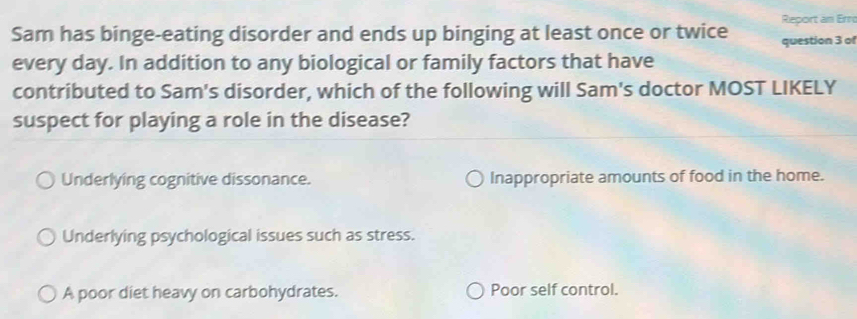 Report an Erro
Sam has binge-eating disorder and ends up binging at least once or twice question 3 of
every day. In addition to any biological or family factors that have
contributed to Sam's disorder, which of the following will Sam's doctor MOST LIKELY
suspect for playing a role in the disease?
Underlying cognitive dissonance. Inappropriate amounts of food in the home.
Underlying psychological issues such as stress.
A poor diet heavy on carbohydrates. Poor self control.