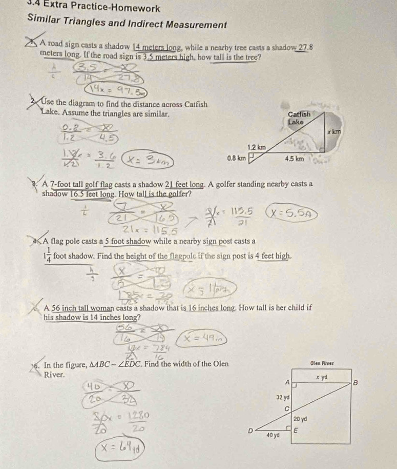 3.4 Extra Practice-Homework
Similar Triangles and Indirect Measurement
A road sign casts a shadow 14 meters long, while a nearby tree casts a shadow 27.8
meters long. If the road sign is 3.5 meters high, how tall is the tree?
Use the diagram to find the distance across Catfish
Lake. Assume the triangles are similar.
A 7-foot tall golf flag casts a shadow 21 feet long. A golfer standing nearby casts a
shadow 16.5 feet long. How tall is the golfer?
A flag pole casts a 5 foot shadow while a nearby sign post casts a
1 1/4  foot shadow. Find the height of the flagpole if the sign post is 4 feet high.
A 56 inch tall woman casts a shadow that is 16 inches long. How tall is her child if
his shadow is 14 inches long?
6. In the figure, △ ABCsim ∠ EDC Find the width of the Olen
River.