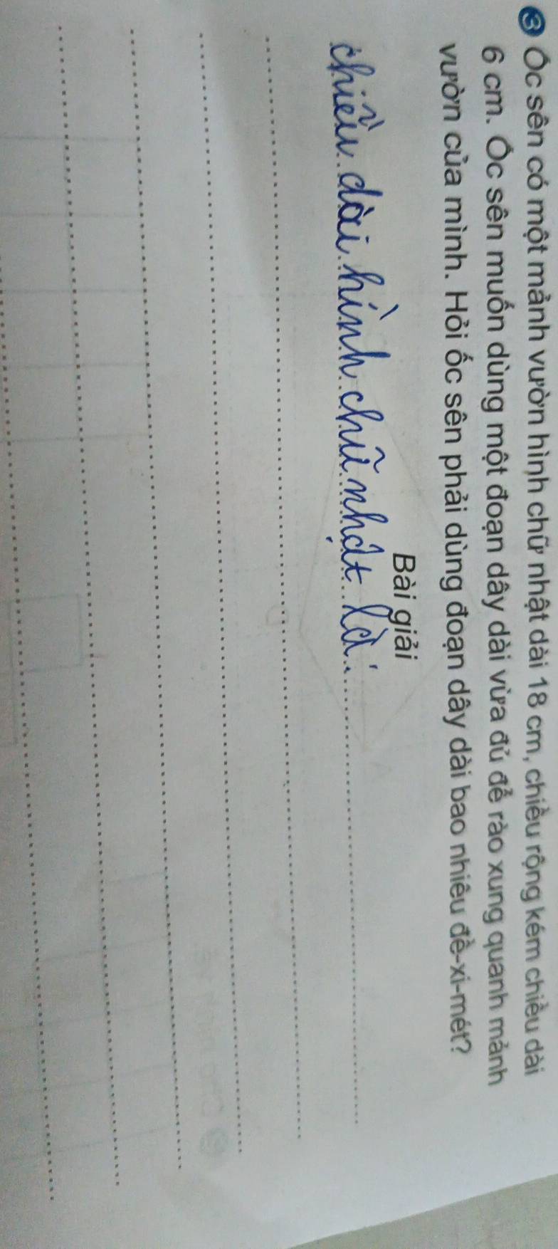 Ở Ốc sên có một mảnh vườn hình chữ nhật dài 18 cm, chiều rộng kém chiều dài
6 cm. Ốc sên muốn dùng một đoạn dây dài vừa đủ để rào xung quanh mảnh 
vườn của mình. Hỏi ốc sên phải dùng đoạn dây dài bao nhiêu đề-xi-mét? 
Bài giải 
_ 
_ 
_ 
_ 
_ 
_