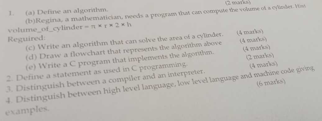 Define an algorithm. 
(b)Regina, a mathematician, needs a program that can compute the volume of a cylinder. Hint 
volume_of_cylinder =π * r* 2* h
Reguired: 
(c) Write an algorithm that can solve the area of a cylinder. (4 marks) 
(d) Draw a flowchart that represents the algorithm above (4 marks) 
(e) Write a C program that implements the algorithm. (4 marks) 
2. Define a statement as used in C programming. (2 marks) 
3. Distinguish between a compiler and an interpreter. (4 marks) 
(6 marks) 
4. Distinguish between high level language, low level language and machine code giving 
examples.