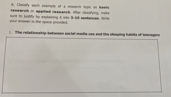 Classify each example of a research topic as basic 
research or applied research. After classifying, make 
sure to justify by explaining it into 5-10 sentences. Write 
your answer in the space provided. 
1. The relationship between social media use and the sleeping habits of teenagers