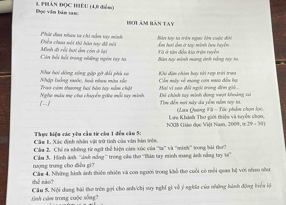 PHÀN ĐQC HIÈU (4,0 điểm)
Đọc văn bản sau:
hơi ám bàn tay
Phút đưa nhau ta chỉ nắm tay mình  Bàn tay ta trên ngực lớn cuộc đời
Điều chưa nói thì bàn tay đã nói Ẩm hơi ấm ở tay mình lưu luyến
Mình đi rồi hơi ấm còn ở lại Và ở tận đầu kia trận tuyến
Còn bồi hồi trong những ngón tay ta. Bàn tay mình mang ánh nắng tay ta.
Như hai dòng sông gặp gỡ đổi phù sa Khi đàn chim bay tới rợp trời trưa
Nhập luồng nước, hoà nhau màu sắc Cồn mây về mang cơn mưa đầu hạ
Trao cảm thương hai bàn tay nắm chặt Hai vì sao đổi ngôi trong đêm gió...
Nghe máu mẹ cha chuyển giữa mỗi tay mình. Đó chính tay mình đang vượt khoảng xa
[...] Tìm đến nơi này âu yếm nắm tay ta.
(Lưu Quang Vũ - Tác phẩm chọn lọc,
Lưu Khánh Thơ giới thiệu và tuyển chọn,
NXB Giáo dục Việt Nam, 2009, tr.29 - 30)
Thực hiện các yêu cầu từ câu 1 đến câu 5:
Câu 1. Xác định nhân vật trữ tình của văn bản trên.
Câu 2. Chỉ ra những từ ngữ thể hiện cảm xúc của “ta” và “mình” trong bài thơ?
Câu 3. Hình ảnh “ánh nắng” trong câu thơ “Bàn tay mình mang ánh nắng tay ta”
tượng trưng cho điều gì?
Câu 4. Những hình ảnh thiên nhiên và con người trong khổ thơ cuối có mối quan hệ với nhau như
thế nào?
Câu 5. Nội dung bài thơ trên gợi cho anh/chị suy nghĩ gì về ý nghĩa của những hành động biểu lộ
tình cảm trong cuộc sống?