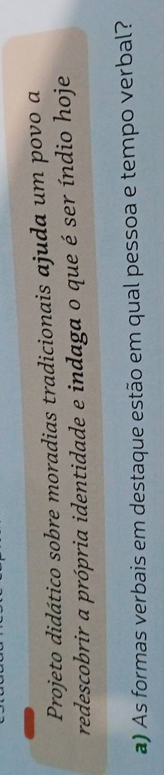 Projeto didático sobre moradias tradicionais ajuda um povo a 
redescobrir a própria identidade e indaga o que é ser índio hoje 
a) As formas verbais em destaque estão em qual pessoa e tempo verbal?