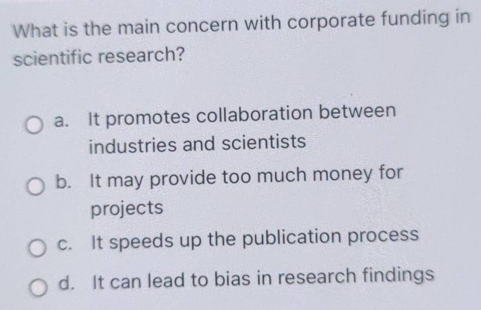 What is the main concern with corporate funding in
scientific research?
a. It promotes collaboration between
industries and scientists
b. It may provide too much money for
projects
c. It speeds up the publication process
d. It can lead to bias in research findings