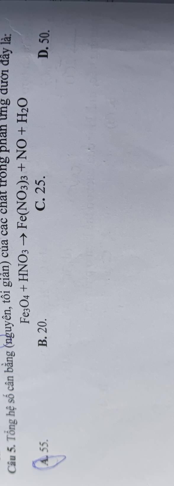 Tổng hệ số cân bằng (nguyên, tôi giản) của các chat trong phân ưng dưới đây là:
Fe_3O_4+HNO_3to Fe(NO_3)_3+NO+H_2O
C. 25.
A. 55. B. 20. D. 50.
