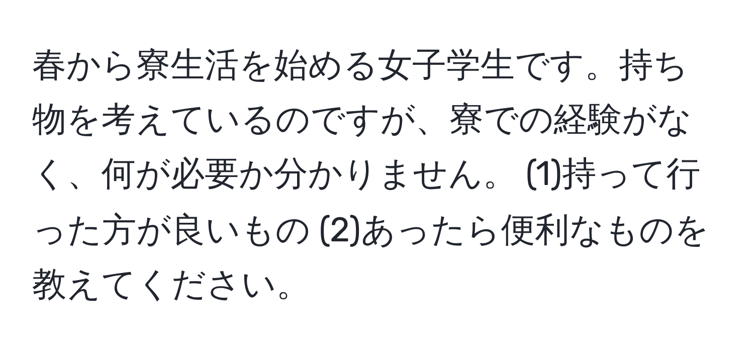 春から寮生活を始める女子学生です。持ち物を考えているのですが、寮での経験がなく、何が必要か分かりません。 (1)持って行った方が良いもの (2)あったら便利なものを教えてください。