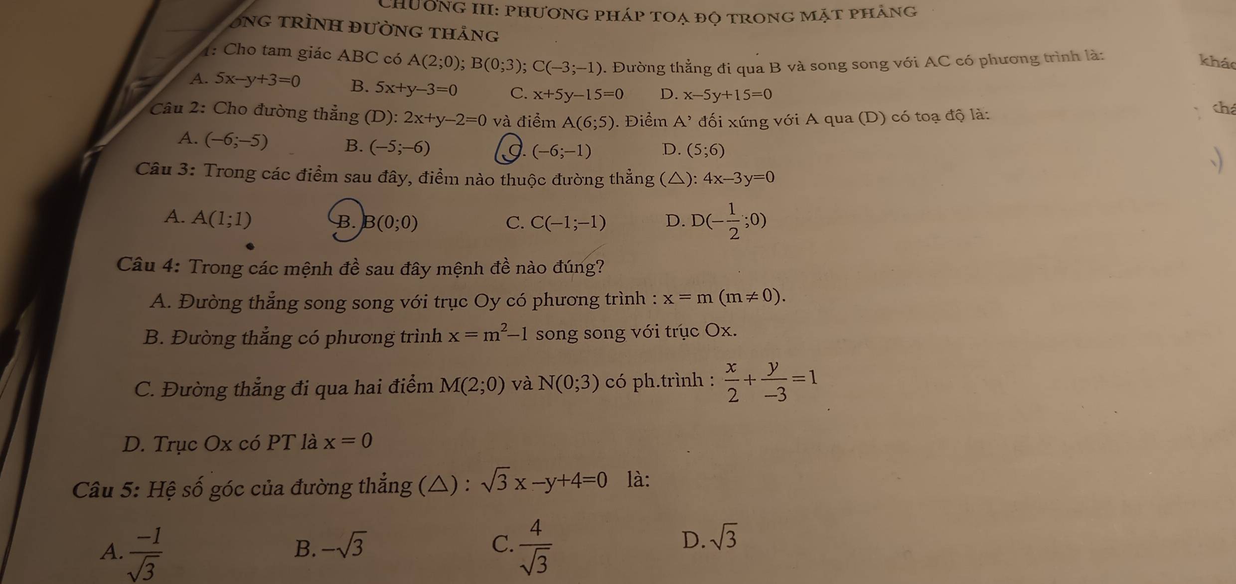 ChươnG III: PhươnG pháp toạ độ trong mặt phẳng
ÔNG TRÌNH ĐƯỜNG THảng
1: Cho tam giác ABC có A(2;0);B(0;3);C(-3;-1). Đường thẳng đi qua B và song song với AC có phương trình là:
kháo
A. 5x-y+3=0 B. 5x+y-3=0 C. x+5y-15=0 D. x-5y+15=0 chá
* Câu 2: Cho đường thẳng (D):2x+y-2=0 và điểm A(6;5) 0. Điểm A' đối xứng với A qua (D) có toạ độ là:
A. (-6;-5)
B. (-5;-6) g (-6;-1) D. (5;6)
Câu 3: Trong các điểm sau đây, điểm nào thuộc đường thẳng (△): 4x-3y=0
、)
A. A(1;1) B. B(0;0) C. C(-1;-1) D. D(- 1/2 ;0)
Câu 4: Trong các mệnh đề sau đây mệnh đề nào đúng?
A. Đường thẳng song song với trục Oy có phương trình : x=m(m!= 0).
B. Đường thắng có phương trình x=m^2-1 song song với trục Ox.
C. Đường thẳng đi qua hai điểm M(2;0) và N(0;3) có ph.trình :  x/2 + y/-3 =1
D. Trục Ox có PT là x=0
Câu 5: Hệ số góc của đường thẳng (△) : sqrt(3)x-y+4=0 là:
D.
B. -sqrt(3) C. sqrt(3)
A.  (-1)/sqrt(3)   4/sqrt(3) 