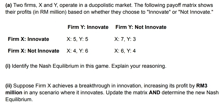 Two firms, X and Y, operate in a duopolistic market. The following payoff matrix shows 
their profits (in RM million) based on whether they choose to "Innovate" or "Not Innovate." 
Firm Y : Innovate Firm Y : Not Innovate 
Firm X : Innovate X:5, Y:5 x· 7, Y:3
Firm X : Not Innovate X:4, Y:6 X:6. Y:4
(i) Identify the Nash Equilibrium in this game. Explain your reasoning. 
(ii) Suppose Firm X achieves a breakthrough in innovation, increasing its profit by RM3
million in any scenario where it innovates. Update the matrix AND determine the new Nash 
Equilibrium.