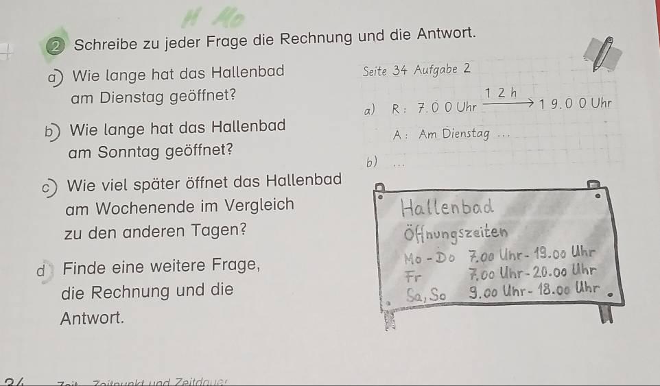 ② Schreibe zu jeder Frage die Rechnung und die Antwort. 
a) Wie lange hat das Hallenbad Seite 34 Aufgabe 2
am Dienstag geöffnet? 1 2 h 
a) R : 7. 0 0 Uhr 1 9. 0 0 Uhr 
b Wie lange hat das Hallenbad 
A ： Am Dienstag ... 
am Sonntag geöffnet? 
b) 
c) Wie viel später öffnet das Hallenbad 
am Wochenende im Vergleich 
. 
zu den anderen Tagen? 
d Finde eine weitere Frage, 
die Rechnung und die 
Antwort.