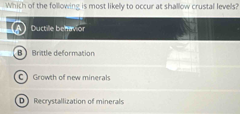 Which of the following is most likely to occur at shallow crustal levels?
A Ductile behavior
B Brittle deformation
C Growth of new minerals
D Recrystallization of minerals