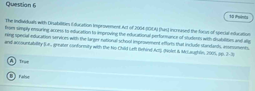 The Individuals with Disabilities Education Improvement Act of 2004 (IDEA) [has] increased the focus of special education
from simply ensuring access to education to improving the educational performance of students with disabilities and alig
ning special education services with the larger national school improvement efforts that include standards, assessments,
and accountability [i.e., greater conformity with the No Child Left Behind Act]. (Nolet & McLaughlin, 2005, pp. 2-3)
A True
B False