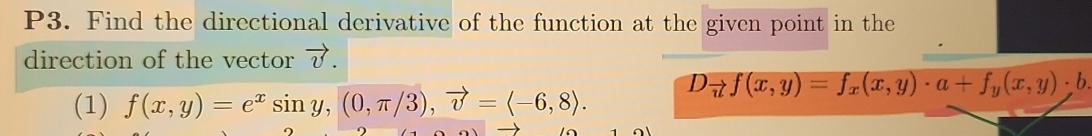 P3. Find the directional derivative of the function at the given point in the 
direction of the vector vector v. 
(1) f(x,y)=e^xsin y, (0,π /3), vector v=langle -6,8rangle. D_vector nf(x,y)=f_x(x,y)· a+f_y(x,y)· b.