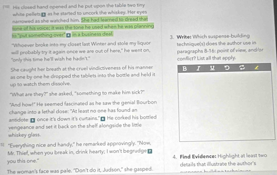 His closed hand opened and he put upon the table two tiny 
white pellets as he started to uncork the whiskey. Her eyes 
narrowed as she watched him. She had learned to dread that 
tone of his voice; it was the tone he used when he was planning 
to "put something over" - in a business deal. 
3. Write: Which suspense-building 
"Whoever broke into my closet last Winter and stole my liquor technique(s) does the author use in 
will probably try it again once we are out of here," he went on, paragraphs 8-16: point of view, and/or 
"only this time he’ll wish he hadn’t." conflict? List all that apply. 
B 
She caught her breath at the cruel vindictiveness of his manner I U 
as one by one he dropped the tablets into the bottle and held it 
up to watch them dissolve. 
“What are they?” she asked, "something to make him sick?” 
“And how!" He seemed fascinated as he saw the genial Bourbon 
change into a lethal dose: "At least no one has found an 
antidote: once it's down it's curtains." ] He corked his bottled 
vengeance and set it back on the shelf alongside the little 
whiskey glass. 
5 "Everything nice and handy," he remarked approvingly. "Now, 
Mr. Thief, when you break in, drink hearty; I won't begrudge 
you this one." 4. Find Evidence: Highlight at least two 
details that illustrate the author's 
The woman's face was pale. “Don’t do it, Judson,” she gasped.