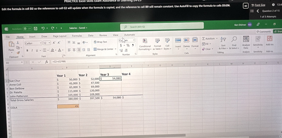 PlERCTICE Excel Skis Exam Assurance of Lean 
Edit the formula in cell D2 so the references to cell C2 will update when the formula is copied, and the reference to cell B9 will remain constant. Use AutoFill to copy the formula to cells D3:D6. T1 Font Size 13:4 
Question 2 of 15 
1 of 3 Attempts 
= ==t = Salaries - Saved = Search (Alt+Q) Ken Dishner KD 
File Home Insert Draw Page Layout Formulas Data Review View Automate P Comments B Sha 
AuteSum = 
x Calibri 12 A° A Wrap Text Sort Find Analyze Sensitivity 
F。 
Conditional 
Merge & Censer= Formatting = as Table = Styles = Format Cell Insert Delete Format Clear = & Filter = & Select = Curt's 
Paste B Styles Colls Editing Analyus Sernitivity Add-irs 
Font Alignment Number