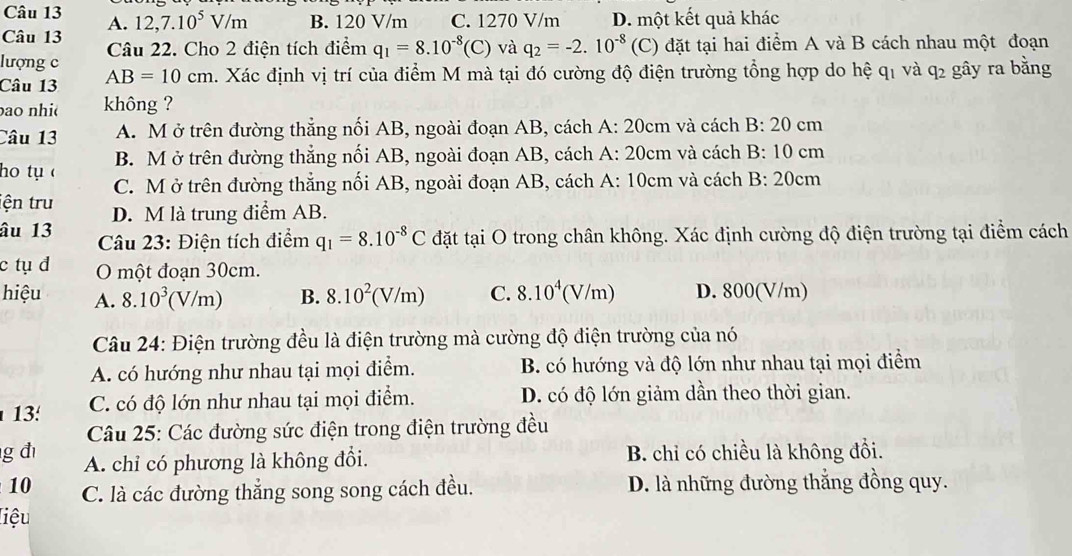 12,7.10^5V/m B. 120 V/m C. 1270 V/m D. một kết quả khác
A.
Câu 13
lượng c Câu 22. Cho 2 điện tích điểm q_1=8.10^(-8)(C) và q_2=-2.10^(-8) (C) đặt tại hai điểm A và B cách nhau một đoạn
Câu 13 AB=10cm 4. Xác định vị trí của điểm M mà tại đó cường độ điện trường tổng hợp do hệ qi và q_2 gây ra bằng
ao nhi không ?
Câu 13 A. M ở trên đường thẳng nối AB, ngoài đoạn AB, cách A: 20cm và cách B: 20 cm
B. M ở trên đường thẳng nối AB, ngoài đoạn AB, cách A: 20cm và cách B: 10 cm
ho tụ C. M ở trên đường thẳng nối AB, ngoài đoạn AB, cách A: 10cm và cách B: 20cm
iện tru D. M là trung điểm AB.
âu 13  Câu 23: Điện tích điểm q_1=8.10^(-8)C đặt tại O trong chân không. Xác định cường độ điện trường tại điểm cách
c tụ đ O một đoạn 30cm.
hiệu A. 8.10^3(V/m) B. 8.10^2(V/m) C. 8.10^4(V/m) D. 800(V/m)
Câu 24: Điện trường đều là điện trường mà cường độ điện trường của nó
A. có hướng như nhau tại mọi điểm. B. có hướng và độ lớn như nhau tại mọi điểm
13 C. có độ lớn như nhau tại mọi điểm. D. có độ lớn giảm dần theo thời gian.
Câu 25: Các đường sức điện trong điện trường đều
g đì A. chỉ có phương là không đổi. B. chỉ có chiều là không đổi.
10 C. là các đường thắng song song cách đều. D. là những đường thắng đồng quy.
liệu