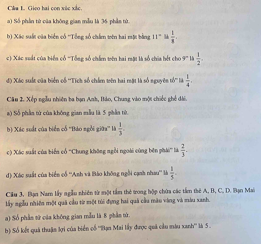 Gieo hai con xúc xắc. 
a) Số phần tử của không gian mẫu là 36 phần tử. 
b) Xác suất của biến cố “Tổng số chấm trên hai mặt bằng 11” là  1/8 ·
c) Xác suất của biến cố “Tổng số chấm trên hai mặt là số chia hết cho 9 ” là  1/2 . 
d) Xác suất của biến cố “Tích số chấm trên hai mặt là số nguyên tố” là  1/4 . 
Câu 2. Xếp ngẫu nhiên ba bạn Anh, Bảo, Chung vào một chiếc ghế dài. 
a) Số phần tử của không gian mẫu là 5 phần tử. 
b) Xác suất của biến cố “Bảo ngồi giữa” là  1/3 . 
c) Xác suất của biến cố “Chung không ngồi ngoài cùng bên phải” là  2/3 . 
d) Xác suất của biến cố “Anh và Bảo không ngồi cạnh nhau” là  1/5 . 
Câu 3. Bạn Nam lấy ngẫu nhiên từ một tấm thẻ trong hộp chứa các tấm thẻ A, B, C, D. Bạn Mai 
lấy ngẫu nhiên một quả cầu từ một túi đựng hai quả cầu màu vàng và màu xanh. 
a) Số phần tử của không gian mẫu là 8 phần tử. 
b) Số kết quả thuận lợi của biến cố “Bạn Mai lấy được quả cầu màu xanh” là 5.
